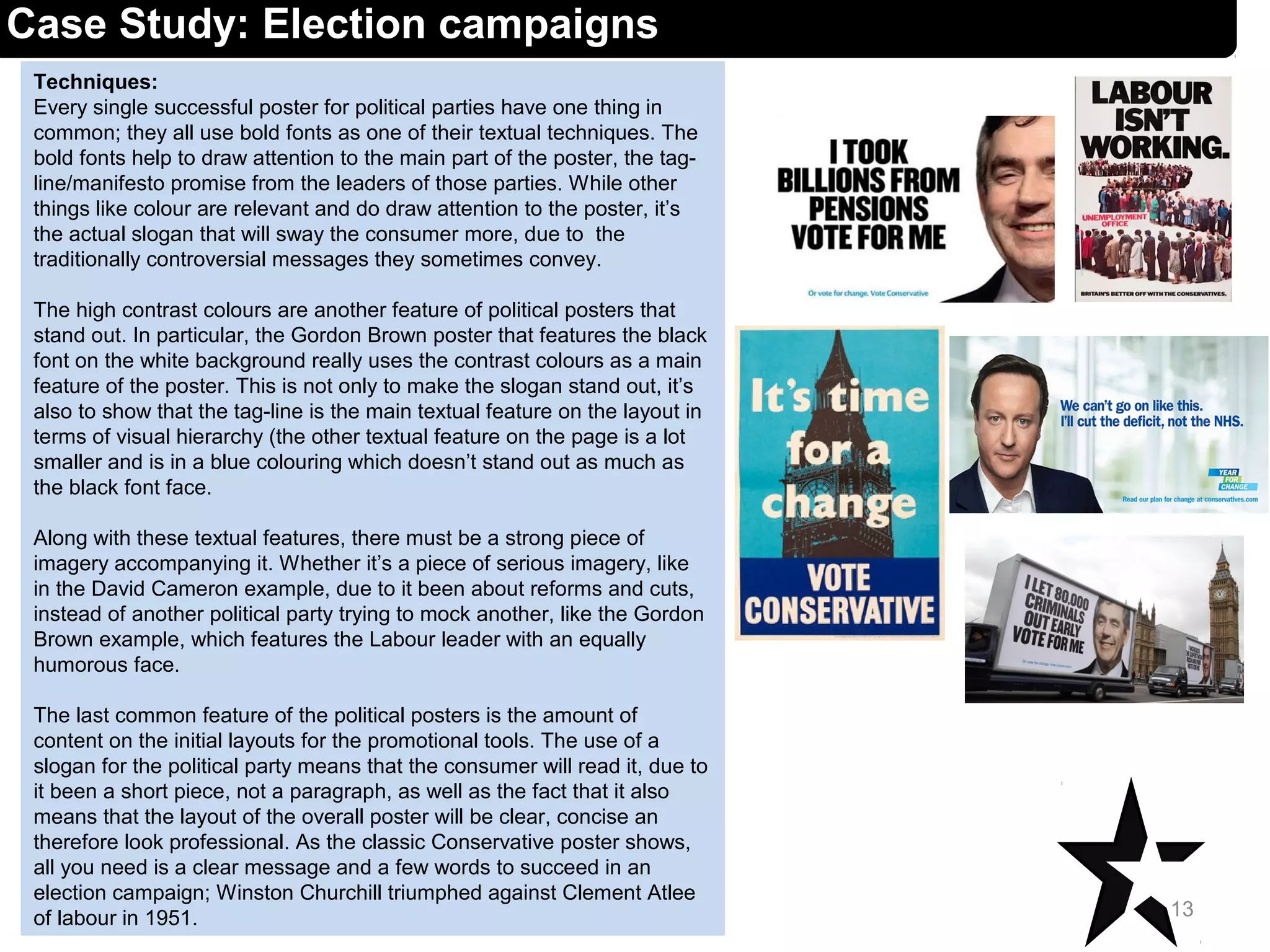 Techniques:
Every single successful poster for political parties have one thing in
common; they all use bold fonts as one of their textual techniques. The
bold fonts help to draw attention to the main part of the poster, the tag-
line/manifesto promise from the leaders of those parties. While other
things like colour are relevant and do draw attention to the poster, it’s
the actual slogan that will sway the consumer more, due to the
traditionally controversial messages they sometimes convey.
The high contrast colours are another feature of political posters that
stand out. In particular, the Gordon Brown poster that features the black
font on the white background really uses the contrast colours as a main
feature of the poster. This is not only to make the slogan stand out, it’s
also to show that the tag-line is the main textual feature on the layout in
terms of visual hierarchy (the other textual feature on the page is a lot
smaller and is in a blue colouring which doesn’t stand out as much as
the black font face.
Along with these textual features, there must be a strong piece of
imagery accompanying it. Whether it’s a piece of serious imagery, like
in the David Cameron example, due to it been about reforms and cuts,
instead of another political party trying to mock another, like the Gordon
Brown example, which features the Labour leader with an equally
humorous face.
The last common feature of the political posters is the amount of
content on the initial layouts for the promotional tools. The use of a
slogan for the political party means that the consumer will read it, due to
it been a short piece, not a paragraph, as well as the fact that it also
means that the layout of the overall poster will be clear, concise an
therefore look professional. As the classic Conservative poster shows,
all you need is a clear message and a few words to succeed in an
election campaign; Winston Churchill triumphed against Clement Atlee
of labour in 1951. 13
Case Study: Election campaigns
 