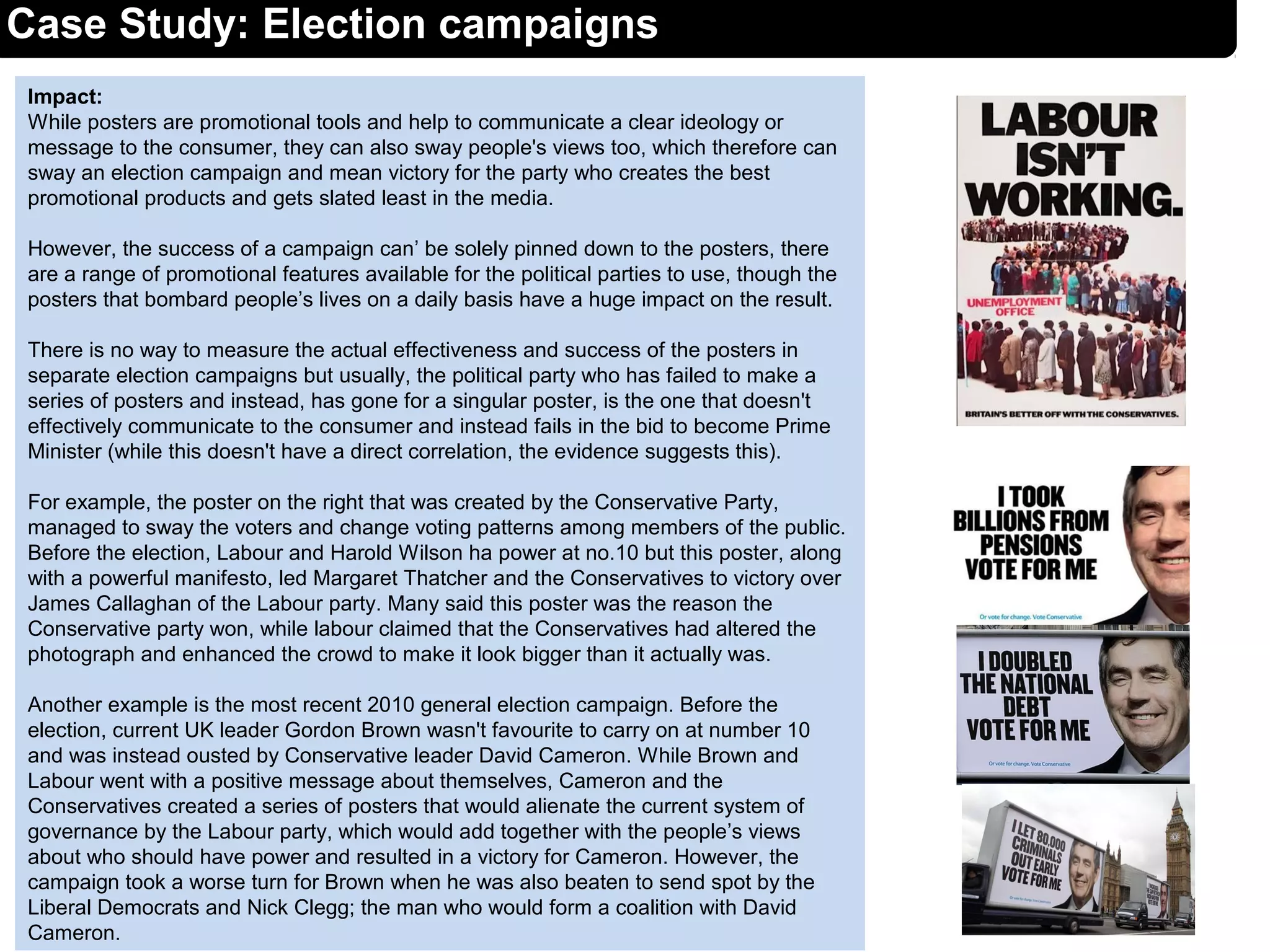 Impact:
While posters are promotional tools and help to communicate a clear ideology or
message to the consumer, they can also sway people's views too, which therefore can
sway an election campaign and mean victory for the party who creates the best
promotional products and gets slated least in the media.
However, the success of a campaign can’ be solely pinned down to the posters, there
are a range of promotional features available for the political parties to use, though the
posters that bombard people’s lives on a daily basis have a huge impact on the result.
There is no way to measure the actual effectiveness and success of the posters in
separate election campaigns but usually, the political party who has failed to make a
series of posters and instead, has gone for a singular poster, is the one that doesn't
effectively communicate to the consumer and instead fails in the bid to become Prime
Minister (while this doesn't have a direct correlation, the evidence suggests this).
For example, the poster on the right that was created by the Conservative Party,
managed to sway the voters and change voting patterns among members of the public.
Before the election, Labour and Harold Wilson ha power at no.10 but this poster, along
with a powerful manifesto, led Margaret Thatcher and the Conservatives to victory over
James Callaghan of the Labour party. Many said this poster was the reason the
Conservative party won, while labour claimed that the Conservatives had altered the
photograph and enhanced the crowd to make it look bigger than it actually was.
Another example is the most recent 2010 general election campaign. Before the
election, current UK leader Gordon Brown wasn't favourite to carry on at number 10
and was instead ousted by Conservative leader David Cameron. While Brown and
Labour went with a positive message about themselves, Cameron and the
Conservatives created a series of posters that would alienate the current system of
governance by the Labour party, which would add together with the people’s views
about who should have power and resulted in a victory for Cameron. However, the
campaign took a worse turn for Brown when he was also beaten to send spot by the
Liberal Democrats and Nick Clegg; the man who would form a coalition with David
Cameron.
Case Study: Election campaigns
 