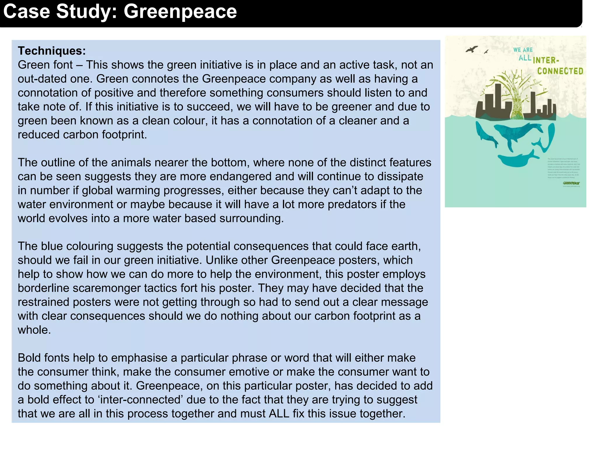 Techniques:
Green font – This shows the green initiative is in place and an active task, not an
out-dated one. Green connotes the Greenpeace company as well as having a
connotation of positive and therefore something consumers should listen to and
take note of. If this initiative is to succeed, we will have to be greener and due to
green been known as a clean colour, it has a connotation of a cleaner and a
reduced carbon footprint.
The outline of the animals nearer the bottom, where none of the distinct features
can be seen suggests they are more endangered and will continue to dissipate
in number if global warming progresses, either because they can’t adapt to the
water environment or maybe because it will have a lot more predators if the
world evolves into a more water based surrounding.
The blue colouring suggests the potential consequences that could face earth,
should we fail in our green initiative. Unlike other Greenpeace posters, which
help to show how we can do more to help the environment, this poster employs
borderline scaremonger tactics fort his poster. They may have decided that the
restrained posters were not getting through so had to send out a clear message
with clear consequences should we do nothing about our carbon footprint as a
whole.
Bold fonts help to emphasise a particular phrase or word that will either make
the consumer think, make the consumer emotive or make the consumer want to
do something about it. Greenpeace, on this particular poster, has decided to add
a bold effect to ‘inter-connected’ due to the fact that they are trying to suggest
that we are all in this process together and must ALL fix this issue together.
Case Study: Greenpeace
 
