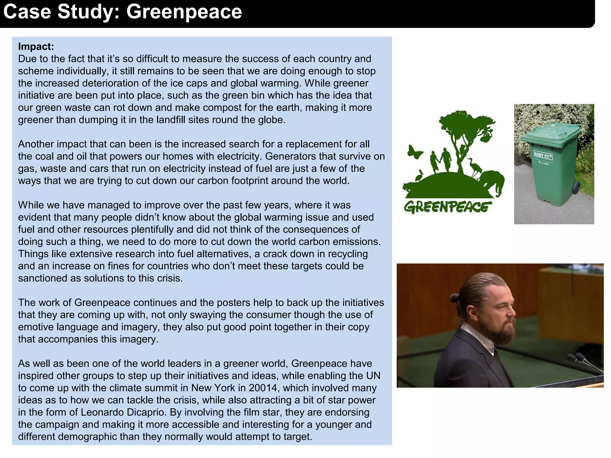 Impact:
Due to the fact that it’s so difficult to measure the success of each country and
scheme individually, it still remains to be seen that we are doing enough to stop
the increased deterioration of the ice caps and global warming. While greener
initiative are been put into place, such as the green bin which has the idea that
our green waste can rot down and make compost for the earth, making it more
greener than dumping it in the landfill sites round the globe.
Another impact that can been is the increased search for a replacement for all
the coal and oil that powers our homes with electricity. Generators that survive on
gas, waste and cars that run on electricity instead of fuel are just a few of the
ways that we are trying to cut down our carbon footprint around the world.
While we have managed to improve over the past few years, where it was
evident that many people didn’t know about the global warming issue and used
fuel and other resources plentifully and did not think of the consequences of
doing such a thing, we need to do more to cut down the world carbon emissions.
Things like extensive research into fuel alternatives, a crack down in recycling
and an increase on fines for countries who don’t meet these targets could be
sanctioned as solutions to this crisis.
The work of Greenpeace continues and the posters help to back up the initiatives
that they are coming up with, not only swaying the consumer though the use of
emotive language and imagery, they also put good point together in their copy
that accompanies this imagery.
As well as been one of the world leaders in a greener world, Greenpeace have
inspired other groups to step up their initiatives and ideas, while enabling the UN
to come up with the climate summit in New York in 20014, which involved many
ideas as to how we can tackle the crisis, while also attracting a bit of star power
in the form of Leonardo Dicaprio. By involving the film star, they are endorsing
the campaign and making it more accessible and interesting for a younger and
different demographic than they normally would attempt to target.
Case Study: Greenpeace
 