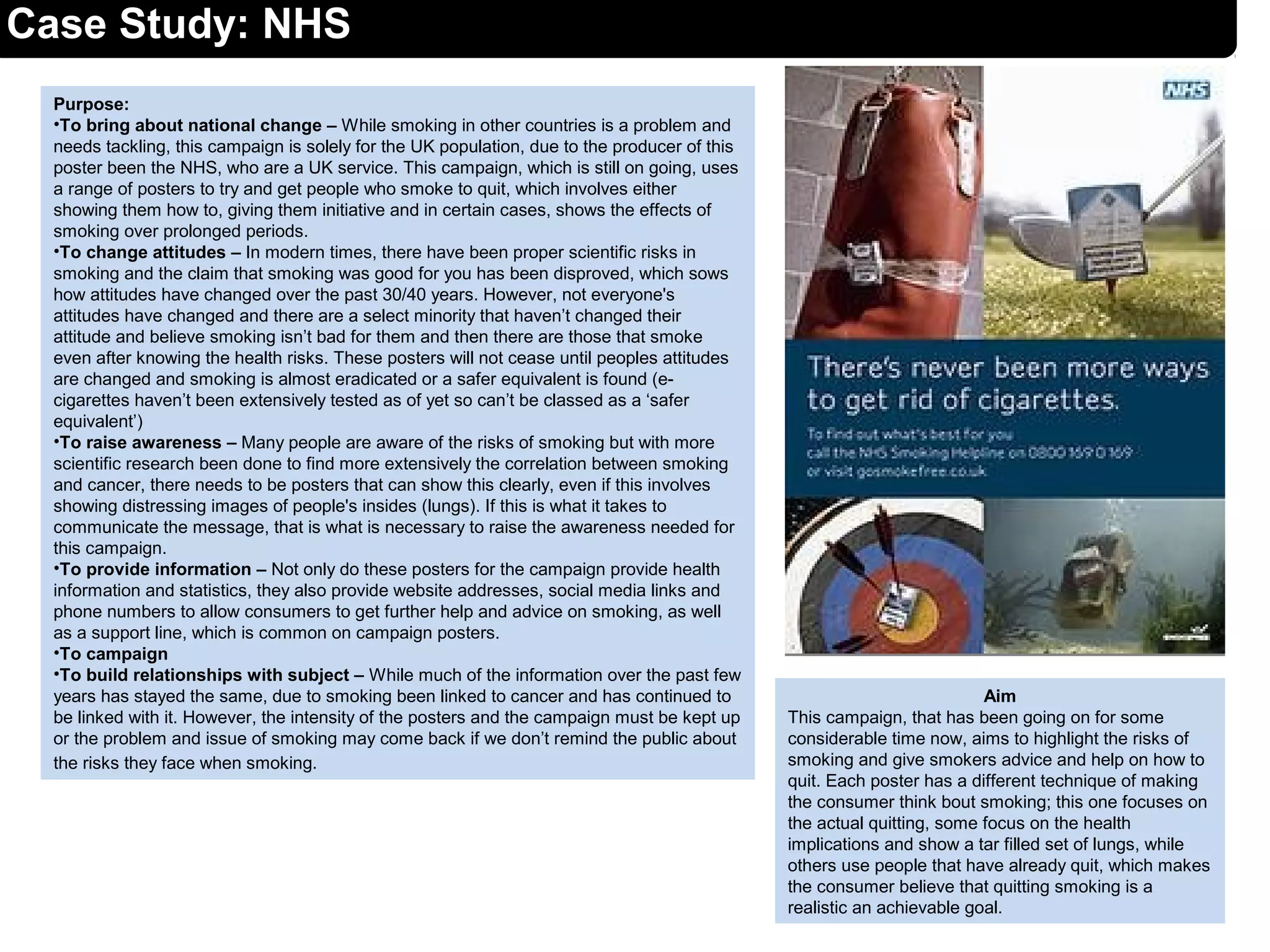 Case Study: NHS
Purpose:
•To bring about national change – While smoking in other countries is a problem and
needs tackling, this campaign is solely for the UK population, due to the producer of this
poster been the NHS, who are a UK service. This campaign, which is still on going, uses
a range of posters to try and get people who smoke to quit, which involves either
showing them how to, giving them initiative and in certain cases, shows the effects of
smoking over prolonged periods.
•To change attitudes – In modern times, there have been proper scientific risks in
smoking and the claim that smoking was good for you has been disproved, which sows
how attitudes have changed over the past 30/40 years. However, not everyone's
attitudes have changed and there are a select minority that haven’t changed their
attitude and believe smoking isn’t bad for them and then there are those that smoke
even after knowing the health risks. These posters will not cease until peoples attitudes
are changed and smoking is almost eradicated or a safer equivalent is found (e-
cigarettes haven’t been extensively tested as of yet so can’t be classed as a ‘safer
equivalent’)
•To raise awareness – Many people are aware of the risks of smoking but with more
scientific research been done to find more extensively the correlation between smoking
and cancer, there needs to be posters that can show this clearly, even if this involves
showing distressing images of people's insides (lungs). If this is what it takes to
communicate the message, that is what is necessary to raise the awareness needed for
this campaign.
•To provide information – Not only do these posters for the campaign provide health
information and statistics, they also provide website addresses, social media links and
phone numbers to allow consumers to get further help and advice on smoking, as well
as a support line, which is common on campaign posters.
•To campaign
•To build relationships with subject – While much of the information over the past few
years has stayed the same, due to smoking been linked to cancer and has continued to
be linked with it. However, the intensity of the posters and the campaign must be kept up
or the problem and issue of smoking may come back if we don’t remind the public about
the risks they face when smoking.
Aim
This campaign, that has been going on for some
considerable time now, aims to highlight the risks of
smoking and give smokers advice and help on how to
quit. Each poster has a different technique of making
the consumer think bout smoking; this one focuses on
the actual quitting, some focus on the health
implications and show a tar filled set of lungs, while
others use people that have already quit, which makes
the consumer believe that quitting smoking is a
realistic an achievable goal.
 