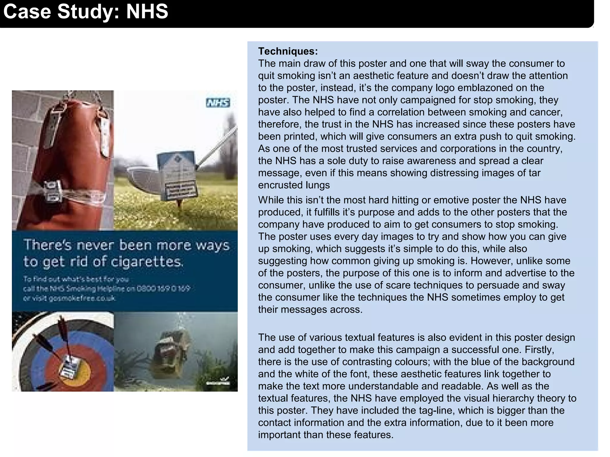 Case Study: NHS
Techniques:
The main draw of this poster and one that will sway the consumer to
quit smoking isn’t an aesthetic feature and doesn’t draw the attention
to the poster, instead, it’s the company logo emblazoned on the
poster. The NHS have not only campaigned for stop smoking, they
have also helped to find a correlation between smoking and cancer,
therefore, the trust in the NHS has increased since these posters have
been printed, which will give consumers an extra push to quit smoking.
As one of the most trusted services and corporations in the country,
the NHS has a sole duty to raise awareness and spread a clear
message, even if this means showing distressing images of tar
encrusted lungs
While this isn’t the most hard hitting or emotive poster the NHS have
produced, it fulfills it’s purpose and adds to the other posters that the
company have produced to aim to get consumers to stop smoking.
The poster uses every day images to try and show how you can give
up smoking, which suggests it’s simple to do this, while also
suggesting how common giving up smoking is. However, unlike some
of the posters, the purpose of this one is to inform and advertise to the
consumer, unlike the use of scare techniques to persuade and sway
the consumer like the techniques the NHS sometimes employ to get
their messages across.
The use of various textual features is also evident in this poster design
and add together to make this campaign a successful one. Firstly,
there is the use of contrasting colours; with the blue of the background
and the white of the font, these aesthetic features link together to
make the text more understandable and readable. As well as the
textual features, the NHS have employed the visual hierarchy theory to
this poster. They have included the tag-line, which is bigger than the
contact information and the extra information, due to it been more
important than these features.
 
