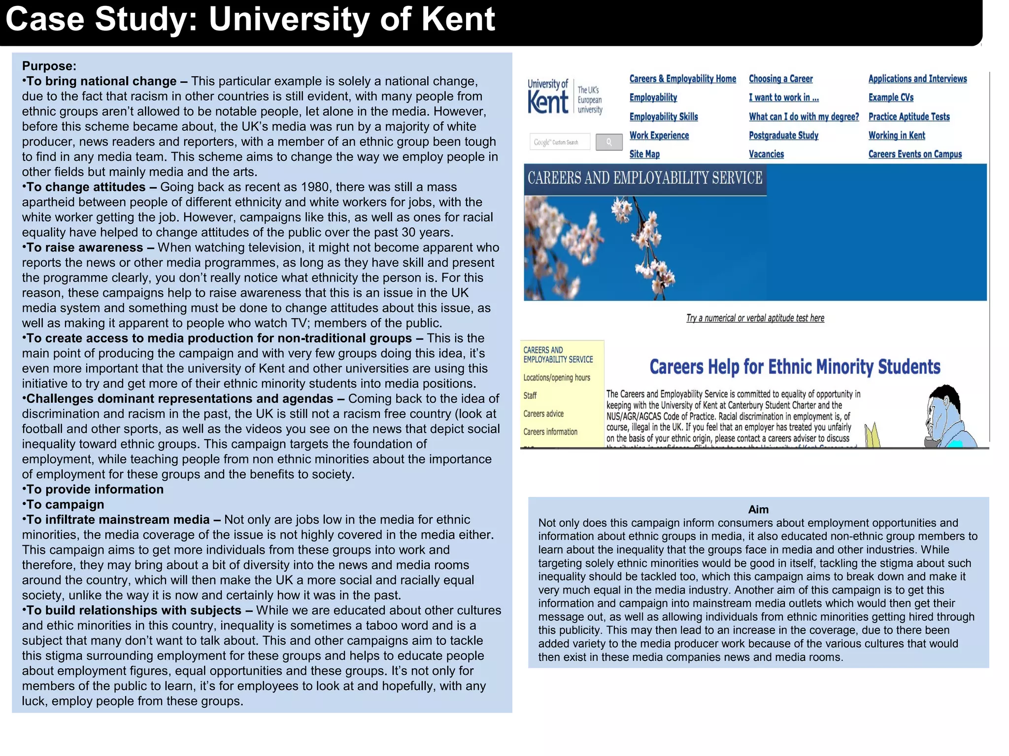 Case Study: University of Kent
Purpose:
•To bring national change – This particular example is solely a national change,
due to the fact that racism in other countries is still evident, with many people from
ethnic groups aren’t allowed to be notable people, let alone in the media. However,
before this scheme became about, the UK’s media was run by a majority of white
producer, news readers and reporters, with a member of an ethnic group been tough
to find in any media team. This scheme aims to change the way we employ people in
other fields but mainly media and the arts.
•To change attitudes – Going back as recent as 1980, there was still a mass
apartheid between people of different ethnicity and white workers for jobs, with the
white worker getting the job. However, campaigns like this, as well as ones for racial
equality have helped to change attitudes of the public over the past 30 years.
•To raise awareness – When watching television, it might not become apparent who
reports the news or other media programmes, as long as they have skill and present
the programme clearly, you don’t really notice what ethnicity the person is. For this
reason, these campaigns help to raise awareness that this is an issue in the UK
media system and something must be done to change attitudes about this issue, as
well as making it apparent to people who watch TV; members of the public.
•To create access to media production for non-traditional groups – This is the
main point of producing the campaign and with very few groups doing this idea, it’s
even more important that the university of Kent and other universities are using this
initiative to try and get more of their ethnic minority students into media positions.
•Challenges dominant representations and agendas – Coming back to the idea of
discrimination and racism in the past, the UK is still not a racism free country (look at
football and other sports, as well as the videos you see on the news that depict social
inequality toward ethnic groups. This campaign targets the foundation of
employment, while teaching people from non ethnic minorities about the importance
of employment for these groups and the benefits to society.
•To provide information
•To campaign
•To infiltrate mainstream media – Not only are jobs low in the media for ethnic
minorities, the media coverage of the issue is not highly covered in the media either.
This campaign aims to get more individuals from these groups into work and
therefore, they may bring about a bit of diversity into the news and media rooms
around the country, which will then make the UK a more social and racially equal
society, unlike the way it is now and certainly how it was in the past.
•To build relationships with subjects – While we are educated about other cultures
and ethic minorities in this country, inequality is sometimes a taboo word and is a
subject that many don’t want to talk about. This and other campaigns aim to tackle
this stigma surrounding employment for these groups and helps to educate people
about employment figures, equal opportunities and these groups. It’s not only for
members of the public to learn, it’s for employees to look at and hopefully, with any
luck, employ people from these groups.
Aim
Not only does this campaign inform consumers about employment opportunities and
information about ethnic groups in media, it also educated non-ethnic group members to
learn about the inequality that the groups face in media and other industries. While
targeting solely ethnic minorities would be good in itself, tackling the stigma about such
inequality should be tackled too, which this campaign aims to break down and make it
very much equal in the media industry. Another aim of this campaign is to get this
information and campaign into mainstream media outlets which would then get their
message out, as well as allowing individuals from ethnic minorities getting hired through
this publicity. This may then lead to an increase in the coverage, due to there been
added variety to the media producer work because of the various cultures that would
then exist in these media companies news and media rooms.
 