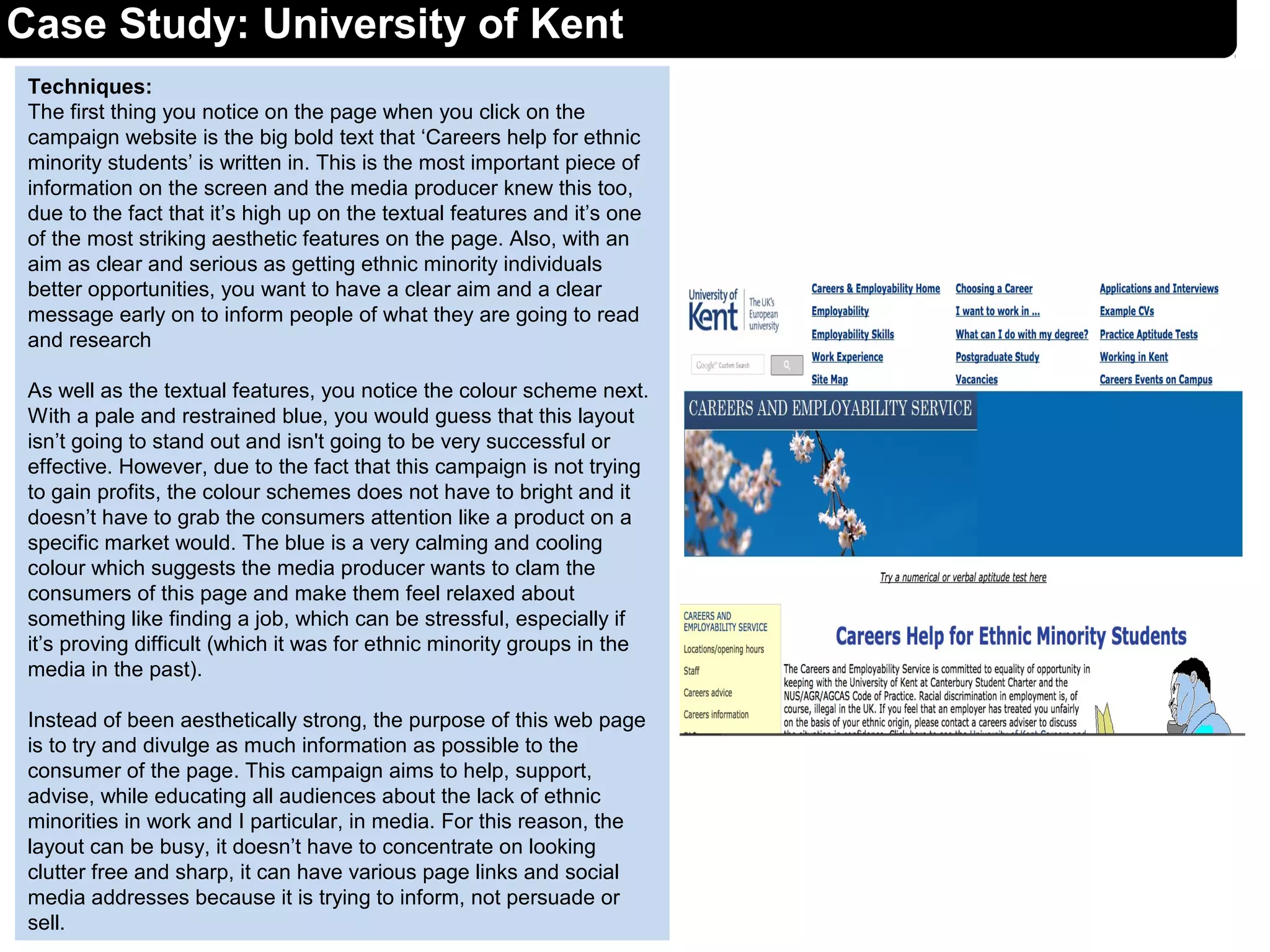 Techniques:
The first thing you notice on the page when you click on the
campaign website is the big bold text that ‘Careers help for ethnic
minority students’ is written in. This is the most important piece of
information on the screen and the media producer knew this too,
due to the fact that it’s high up on the textual features and it’s one
of the most striking aesthetic features on the page. Also, with an
aim as clear and serious as getting ethnic minority individuals
better opportunities, you want to have a clear aim and a clear
message early on to inform people of what they are going to read
and research
As well as the textual features, you notice the colour scheme next.
With a pale and restrained blue, you would guess that this layout
isn’t going to stand out and isn't going to be very successful or
effective. However, due to the fact that this campaign is not trying
to gain profits, the colour schemes does not have to bright and it
doesn’t have to grab the consumers attention like a product on a
specific market would. The blue is a very calming and cooling
colour which suggests the media producer wants to clam the
consumers of this page and make them feel relaxed about
something like finding a job, which can be stressful, especially if
it’s proving difficult (which it was for ethnic minority groups in the
media in the past).
Instead of been aesthetically strong, the purpose of this web page
is to try and divulge as much information as possible to the
consumer of the page. This campaign aims to help, support,
advise, while educating all audiences about the lack of ethnic
minorities in work and I particular, in media. For this reason, the
layout can be busy, it doesn’t have to concentrate on looking
clutter free and sharp, it can have various page links and social
media addresses because it is trying to inform, not persuade or
sell.
Case Study: University of Kent
 