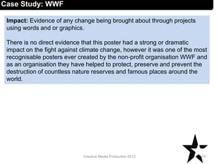 Impact: Evidence of any change being brought about through projects
using words and or graphics.
There is no direct evidence that this poster had a strong or dramatic
impact on the fight against climate change, however it was one of the most
recognisable posters ever created by the non-profit organisation WWF and
as an organisation they have helped to protect, preserve and prevent the
destruction of countless nature reserves and famous places around the
world.
10Creative Media Production 2012
Case Study: WWF
 