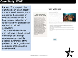 Impact: The image to the
right has been taken directly
from the WWF website and it
argues for the success of
conservation in the bid to
help prevent extinction of
species and the protection of
our worlds natural
ecosystem.
The poster shown before
may not have a direct impact
on change but through
campaigns such as this
people’s awareness of the
problem is made greater and
so greater change can be
implemented.
11Creative Media Production 2012
Case Study: WWF
 
