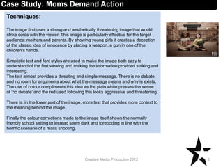 Techniques:
The image first uses a strong and aesthetically threatening image that would
strike cords with the viewer. This image is particularly effective for the target
audience: mothers and parents. By showing young girls it creates a deception
of the classic idea of innocence by placing a weapon, a gun in one of the
children’s hands.
Simplistic text and font styles are used to make the image both easy to
understand of the first viewing and making the information provided striking and
interesting.
The text almost provides a threating and simple message. There is no debate
and no room for arguments about what the message means and why is exists.
The use of colour compliments this idea as the plain white presses the sense
of ‘no debate’ and the red used following this looks aggressive and threatening.
There is, in the lower part of the image, more text that provides more context to
the meaning behind the image.
Finally the colour corrections made to the image itself shows the normally
friendly school setting to instead seem dark and foreboding in line with the
horrific scenario of a mass shooting.
3Creative Media Production 2012
Case Study: Moms Demand Action
 