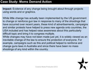 Impact: Evidence of any change being brought about through projects
using words and or graphics.
While little change has actually been implemented by the US government
to change or reinforce gun law in response to many of the shootings that
have occurred over recent years, these kind of advertisements, campaigns
and similar protests have helped to press new agenda onto countries, the
USA included and has helped raise awareness about this particularly
difficult topic and bring it to congress multiple.
While changes may have not been made just yet, it is widely viewed as an
inevitable change of the law to ensure the protection of everyone. For
example, campaigns such as this and political helped to reinforce and
change guns laws in Australia and since there have been no mass
shootings of any kind within the country.
4Creative Media Production 2012
Case Study: Moms Demand Action
 