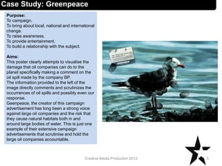 Case Study: Greenpeace
Purpose:
To campaign.
To bring about local, national and international
change.
To raise awareness.
To provide entertainment.
To build a relationship with the subject.
Aims:
This poster clearly attempts to visualise the
damage that oil companies can do to the
planet specifically making a comment on the
oil spill made by the company BP.
The information provided to the left of the
image directly comments and scrutinizes the
occurrences of oil spills and possibly even our
response.
Geenpeace, the creator of this campaign
advertisement has long been a strong voice
against large oil companies and the risk that
they cause natural habitats both in and
around large bodies of water. This is just one
example of their extensive campaign
advertisements that scrutinise and hold the
large oil companies accountable.
5Creative Media Production 2012
 