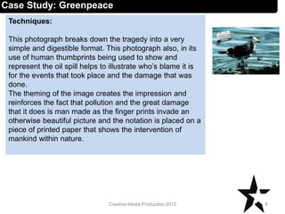 Techniques:
This photograph breaks down the tragedy into a very
simple and digestible format. This photograph also, in its
use of human thumbprints being used to show and
represent the oil spill helps to illustrate who’s blame it is
for the events that took place and the damage that was
done.
The theming of the image creates the impression and
reinforces the fact that pollution and the great damage
that it does is man made as the finger prints invade an
otherwise beautiful picture and the notation is placed on a
piece of printed paper that shows the intervention of
mankind within nature.
6Creative Media Production 2012
Case Study: Greenpeace
 