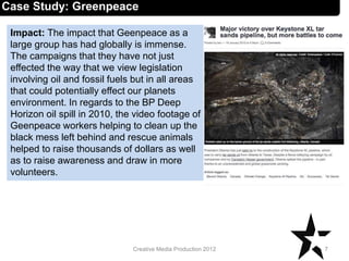 Impact: The impact that Geenpeace as a
large group has had globally is immense.
The campaigns that they have not just
effected the way that we view legislation
involving oil and fossil fuels but in all areas
that could potentially effect our planets
environment. In regards to the BP Deep
Horizon oil spill in 2010, the video footage of
Geenpeace workers helping to clean up the
black mess left behind and rescue animals
helped to raise thousands of dollars as well
as to raise awareness and draw in more
volunteers.
7Creative Media Production 2012
Case Study: Greenpeace
 