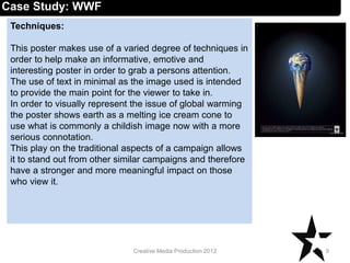 Techniques:
This poster makes use of a varied degree of techniques in
order to help make an informative, emotive and
interesting poster in order to grab a persons attention.
The use of text in minimal as the image used is intended
to provide the main point for the viewer to take in.
In order to visually represent the issue of global warming
the poster shows earth as a melting ice cream cone to
use what is commonly a childish image now with a more
serious connotation.
This play on the traditional aspects of a campaign allows
it to stand out from other similar campaigns and therefore
have a stronger and more meaningful impact on those
who view it.
9Creative Media Production 2012
Case Study: WWF
 
