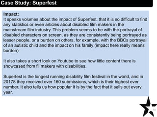 Impact:
It speaks volumes about the impact of Superfest, that it is so difficult to find
any statistics or even articles about disabled film makers in the
mainstream film industry. This problem seems to be with the portrayal of
disabled characters on screen, as they are consistently being portrayed as
lesser people, or a burden on others, for example, with the BBCs portrayal
of an autistic child and the impact on his family (impact here really means
burden)
It also takes a short look on Youtube to see how little content there is
showcased from fil makers with disabilities.
Superfest is the longest running disability film festival in the world, and in
20178 they received over 160 submissions, which is their highest ever
number. It also tells us how popular it is by the fact that it sells out every
year.
10
Case Study: Superfest
 