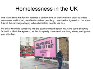Homelessness in the UK
This is an issue that for me, requires a certain level of shock value in order to create
awareness and impact, as often homeless people go unnoticed or ignored on the street.
A lot of the campaigns trying to help homeless people use this.
For this I would do something like the example down below, just have some shocking
fact with a blank background, as this is a pretty unconventional thing to see, so it grabs
your attention.
 