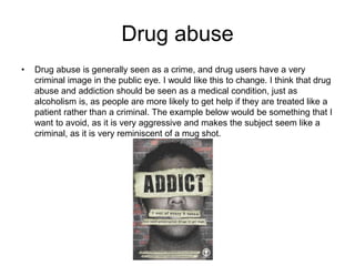 Drug abuse
• Drug abuse is generally seen as a crime, and drug users have a very
criminal image in the public eye. I would like this to change. I think that drug
abuse and addiction should be seen as a medical condition, just as
alcoholism is, as people are more likely to get help if they are treated like a
patient rather than a criminal. The example below would be something that I
want to avoid, as it is very aggressive and makes the subject seem like a
criminal, as it is very reminiscent of a mug shot.
 