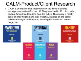 CALM-Product/Client Research
• CALM is an organisation that deals with the issue of suicide
amongst men under 45 in the UK. They launched in 2011 in London,
and are funded by donations from the public. The money is mostly
spent on their helpline and their webchat, but also on the social
action campaigns that they run, including billboards and even a
magazine.
 