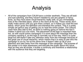 Analysis
• All of the campaigns from CALM have a similar aesthetic. They are all bold
and eye-catching, and they haven't needed to use any graphic or fancy
fonts, as they have done visual hierarchy really well, so you immediately
look at the intended place, which is the word at the top. These words don't
really make sense until you give them context, so it makes you read the text
below, which gives the definition and therefore the context. This is a pretty
simple yet genius way of getting you to read the entire poster. The colours
used here also add to this, as there is nothing going on behind the text it
makes it stand out a lot more. The placement of the logo is important here
too, as with social action campaigns it is more about the message than the
company sending it, so the logo is normally out of the way. Here it is quite
large but still doesn’t take any attention away from the message because of
the great use of visual hierarchy, which means that it is easy to see who the
campaign is run by, but at the same time it doesn’t take up all of your
attention and take away from the message of the campaign. The purpose of
this poster is to raise awareness and educate the public about this issue.
Also as they are all similar, it builds a continuity and therefore a relationship
with the audience that they are targeting.
 