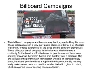 Billboard Campaigns
• Their billboard campaigns are the main way that they are tackling this issue.
These Billboards are in a very busy public places in order for a lot of people
to se them, to raise awareness for the issue and the company themselves.
These billboards are all designed in a similar way, which creates a
continuity for the brand and for the issue, as people may see them twice
and may recognise them from the last time that they saw a billboard. This
one is outside the printworks in Manchester, which is an incredibly busy
place, so a lot of people will see it. Again with this piece, the big text only
really makes sense once you read the smaller text which gives it context,
which is a genius way of keeping peoples attention.
 