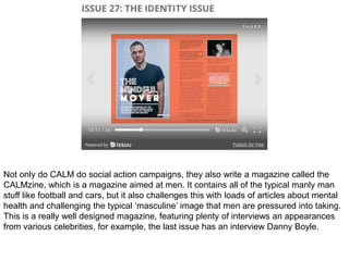 Not only do CALM do social action campaigns, they also write a magazine called the
CALMzine, which is a magazine aimed at men. It contains all of the typical manly man
stuff like football and cars, but it also challenges this with loads of articles about mental
health and challenging the typical ‘masculine’ image that men are pressured into taking.
This is a really well designed magazine, featuring plenty of interviews an appearances
from various celebrities, for example, the last issue has an interview Danny Boyle.
 