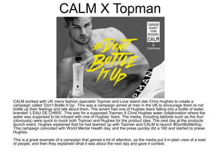 CALM X Topman
CALM worked with UK mens fashion specialist Topman and Love Island star Chris Hughes to create a
campaign called ‘Don’t Bottle It Up’. This was a campaign aimed at men in the UK to encourage them to not
bottle up their feelings and talk about them. The advert had one of Hughes tears falling into a bottle of water,
branded ‘L’EAU DE CHRIS’. This was for a supposed Topman X Chris Hughes water collaboration where the
water was supposed to be infused with one of Hughes’ tears. The media, including tabloids such as the Sun
(obviously) were quick to mock both Topman and Hughes for the product idea. The next day at the products
launch event, Hughes explained that he had teamed up with Topman and CALM to launch #DontBottleItUp.
This campaign coincided with World Mental Health day, and the press quickly did a 180 and started to praise
Hughes.
This is a great example of a campaign that gained a lot of attention, as the media put it in plain view of a load
of people, and then they explained what it was about the next day and gave it context.
 
