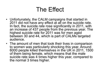 The Effect
• Unfortunately, the CALM campaigns that started in
2011 did not have any effect at all on the suicide rate.
In fact, the suicide rate rose significantly in 2011, with
an increase of 437 people from the previous year. The
highest suicide rate for 2011 was for men aged
between 30 and 44, which is part of CALMs targeted
audience.
• The amount of men that took their lives in comparison
to women was particularly shocking this year. Around
6000 people killed themselves in the UK in 2011, 1500
of them being female, which means that the male
suicide rate was 4 times higher this year, compared to
the normal 3 times higher.
 
