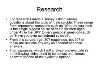 Research
• For research I made a survey asking various
questions about the topic of male suicide. These range
from impersonal questions such as ‘What do you think
is the single biggest cause of death for men aged
under 45 in the UK?’ to very personal questions such
as ‘Have you ever considered suicide?’.
• From this survey, I got 307 responses, but 207 of
those are useless any way as I cannot see their
answers.
• The responses, which I will analyse and evaluate in
the following slides, tend to be almost unanimous
answers for one of the available options.
 