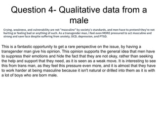 Question 4- Qualitative data from a
male
This is a fantastic opportunity to get a rare perspective on the issue, by having a
transgender man give his opinion. This opinion supports the general idea that men have
to suppress their emotions and hide the fact that they are not okay, rather than seeking
the help and support that they need, as it is seen as a weak move. It is interesting to see
this from trans man, as they feel this pressure even more, and it is almost that they have
to work harder at being masculine because it isn't natural or drilled into them as it is with
a lot of boys who are born male.
 