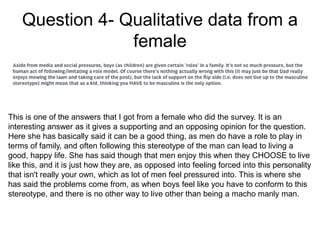 Question 4- Qualitative data from a
female
This is one of the answers that I got from a female who did the survey. It is an
interesting answer as it gives a supporting and an opposing opinion for the question.
Here she has basically said it can be a good thing, as men do have a role to play in
terms of family, and often following this stereotype of the man can lead to living a
good, happy life. She has said though that men enjoy this when they CHOOSE to live
like this, and it is just how they are, as opposed into feeling forced into this personality
that isn't really your own, which as lot of men feel pressured into. This is where she
has said the problems come from, as when boys feel like you have to conform to this
stereotype, and there is no other way to live other than being a macho manly man.
 