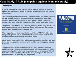 Techniques:
A simple, bold font has been used in order to grab the attention of any one
looking near the poster. It is easy to read an conveys the message in a simple,
efficient way.
This poster only has three colours on it, which makes the text, and in particular
the text in yellow stand out, highlighting the importance of this issue even
further. It doesn’t have any images or fancy graphics behind the text, and
therefore, the issue at hand to the attention of the person reading the poster.
The posters aesthetic tone isn't particularly shocking, as it is fairly colourful and
nice to look at, but the tone of its content is very shocking, as it gets straight
into the really heavy stuff with the yellow text.
There is good use of visual hierarchy here, with the MANDOWN at the top
being in a huge, bold font, in the same typeface as the rest of the text, which
makes it aesthetically appealing, and easy to take in.
At the bottom of the poster, there is information about who CALM are and what
they do, in a very concise format, which is what the rest of this poster is trying
to achieve.
The technique of displaying these campaign posters is very important too.
CALM put these messages on billboards, which puts the message in a public
space, normally where advertising campaigns would be for products. This will
further the awareness of the public on this issue, making sure that it is well
known throughout all of society, and not just men. 3
Case Study: CALM (campaign against living miserably)
 