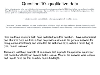 Question 10- qualitative data
Here are three answers that I have collected form this question. I have not analised
one at a time here like I have done on previous slides as the general answers for
this question aren't black and white like the last ones have, rather a mixed bag of
‘yes, no and unsures’
These are just three example of an answer that supports the question, an answer
that doesn’t and finally an answer that is unsure. Most of the answers were unsure,
and I could have put that as a tick box in hindsight.
 