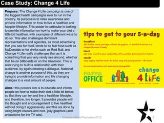 Case Study: Change 4 Life
Purpose: The Change 4 Life campaign is one of
the biggest health campaigns ever to run in the
country. Its purpose is to raise awareness and
provide information on how to live a healthier and
happier lifestyle. This poster in particular is looking
to provide information on how to make your diet a
little bit healthier, with examples of different ways to
do so. This also challenges dominant
representations and agendas, as most advertising
that you see for food, tends to be fast food such as
McDonalds or for drinks such as Red Bull, and
Change 4 Life really challenges that as it is
something that you very rarely see around, whether
that be on billboards or on the television. This is
also trying to build a relationship with their
audience, by again creating a dialogue. National
change is another purpose of this, as they are
trying to provide information and life changing
changes to a vast amount of people.
Aims: this posters aim is to educate and inform
people on how to make their diet a little bit better,
so that they can try and live a healthier lifestyle,
and therefore, live longer. It provides people with
the thought and encouragement to live healthier
without doing it aggressively, and this sis done by
using bright colours and nice, jolly graphics (and
animations for the TV ads).
5Creative Media Production 2012
 