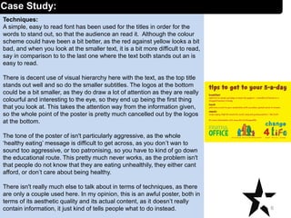 Techniques:
A simple, easy to read font has been used for the titles in order for the
words to stand out, so that the audience an read it. Although the colour
scheme could have been a bit better, as the red against yellow looks a bit
bad, and when you look at the smaller text, it is a bit more difficult to read,
say in comparison to to the last one where the text both stands out an is
easy to read.
There is decent use of visual hierarchy here with the text, as the top title
stands out well and so do the smaller subtitles. The logos at the bottom
could be a bit smaller, as they do draw a lot of attention as they are really
colourful and interesting to the eye, so they end up being the first thing
that you look at. This takes the attention way from the information given,
so the whole point of the poster is pretty much cancelled out by the logos
at the bottom.
The tone of the poster of isn't particularly aggressive, as the whole
‘healthy eating’ message is difficult to get across, as you don’t wan to
sound too aggressive, or too patronising, so you have to kind of go down
the educational route. This pretty much never works, as the problem isn't
that people do not know that they are eating unhealthily, they either cant
afford, or don’t care about being healthy.
There isn't really much else to talk about in terms of techniques, as there
are only a couple used here. In my opinion, this is an awful poster, both in
terms of its aesthetic quality and its actual content, as it doesn’t really
contain information, it just kind of tells people what to do instead. 6
Case Study:
 