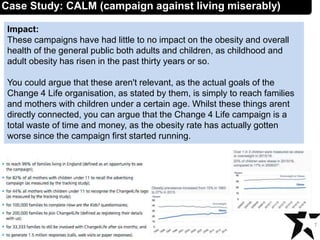 Impact:
These campaigns have had little to no impact on the obesity and overall
health of the general public both adults and children, as childhood and
adult obesity has risen in the past thirty years or so.
You could argue that these aren't relevant, as the actual goals of the
Change 4 Life organisation, as stated by them, is simply to reach families
and mothers with children under a certain age. Whilst these things arent
directly connected, you can argue that the Change 4 Life campaign is a
total waste of time and money, as the obesity rate has actually gotten
worse since the campaign first started running.
7
Case Study: CALM (campaign against living miserably)
 