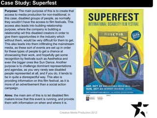 Case Study: Superfest
Purpose: The main purpose of this is to create that
access to media production for non-traditional, in
this case, disabled groups of people, as normally
they wouldn’t have the access to film festivals. This
access also leads into building relationship
purpose, where the company is building a
relationship wit this disabled creators in order to
give them opportunities in the industry which
without them, would be very difficult for them to get.
This also leads into them infiltrating the mainstream
media, as these sort of events are set up in order
for these types of people to get a chance at
showcasing their work, and hopefully get some
recognition by festivals such as Aesthetica and
even the bigger ones like Sun Dance. Another
purpose is to challenge dominant representations
and agendas, as you very rarely see disabled
people represented at all, and if you do, it tends to
be in quite a disrespectful way. This also is
providing information on this film festival, as it is
more of an advertisement than a social action
campaign.
Aims: the main aim of this is to let disabled film
makers know that this event is running, and provide
them with information on when and where it is.
8Creative Media Production 2012
 