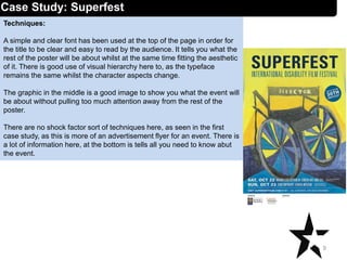 Techniques:
A simple and clear font has been used at the top of the page in order for
the title to be clear and easy to read by the audience. It tells you what the
rest of the poster will be about whilst at the same time fitting the aesthetic
of it. There is good use of visual hierarchy here to, as the typeface
remains the same whilst the character aspects change.
The graphic in the middle is a good image to show you what the event will
be about without pulling too much attention away from the rest of the
poster.
There are no shock factor sort of techniques here, as seen in the first
case study, as this is more of an advertisement flyer for an event. There is
a lot of information here, at the bottom is tells all you need to know abut
the event.
9
Case Study: Superfest
 