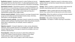 Qualitative research = Qualitative research is
about finding out not just what people think but
why they think it. It’s about getting people to talk
about their opinions so you can understand their
motivations and feelings.
Quantitative research = Quantitative research is
about asking people for their opinions in a
structured way so that you can produce hard facts
and statistics to guide you. To get reliable results,
it’s important to survey people in fairly large
numbers and to make sure they are a
representative sample of your target market.
Primary research methods = Primary research is
any type of research that you go out and collect
yourself. Examples include surveys, interviews,
observations, and ethnographic research.
Secondary research methods = Secondary
research involves the summary, collation and/or
synthesis of existing research rather than
primary research, where data is collected from,
for example, research subjects or experiments.
Objective research = A research objective is a
clear, concise, declarative statement, which
provides direction to investigate the variables.
Generally research objective focus on the ways
to measure the variables, such as to identify or
describe them.
Personalisation = Allows the consumer to
select their preferences on their TV’s mobile
or internet searches. However It also allows
media producers to gain an insight into our
consumption preferences, that is then used to
target us with similar products.
 