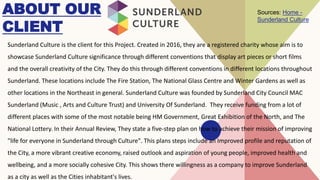 ABOUT OUR
CLIENT
Sunderland Culture is the client for this Project. Created in 2016, they are a registered charity whose aim is to
showcase Sunderland Culture significance through different conventions that display art pieces or short films
and the overall creativity of the City. They do this through different conventions in different locations throughout
Sunderland. These locations include The Fire Station, The National Glass Centre and Winter Gardens as well as
other locations in the Northeast in general. Sunderland Culture was founded by Sunderland City Council MAC
Sunderland (Music , Arts and Culture Trust) and University Of Sunderland. They receive funding from a lot of
different places with some of the most notable being HM Government, Great Exhibition of the North, and The
National Lottery. In their Annual Review, They state a five-step plan on how to achieve their mission of improving
"life for everyone in Sunderland through Culture". This plans steps include an Improved profile and reputation of
the City, a more vibrant creative economy, raised outlook and aspiration of young people, improved health and
wellbeing, and a more socially cohesive City. This shows there willingness as a company to improve Sunderland
as a city as well as the Cities inhabitant's lives.
Sources: Home -
Sunderland Culture
 