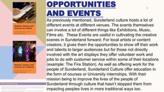 OPPORTUNITIES
AND EVENTS
3
As previously mentioned, Sunderland culture hosts a lot of
different events at different venues. The events themselves
can involve a lot of different things like Exhibitions, Music,
Films etc. These Events are useful in cultivating the creative
scenes in Sunderland forward. For local artists or content
creators, it gives them the opportunities to show off their work
and talents to larger audiences but for those not directly
involved with the art displays they offer volunteer work and
jobs to do with customer service within some of their locations
(example: The Fire Station). As well as offering work for the
people of Sunderland, Sunderland Culture offer education in
the form of courses or University internships. With their
mission being to improve the lives of the people of
Sunderland through culture that hasn’t stopped them from
impacting peoples lives in more traditional ways too.
 