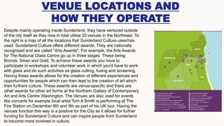 VENUE LOCATIONS AND
HOW THEY OPERATE
Despite mainly operating inside Sunderland, they have ventured outside
of the city itself as they now in total utilise 20 venues in the Northeast. To
the right is a map of all the locations that Sunderland Culture uses/has
used. Sunderland Culture offers different awards, They are nationally
recognised and are called "Arts Awards". For example, the Arts Awards
for The National Glass Centre go up in three stages. These being
Bronze, Silver and Gold, To achieve these awards you have to
participate in workshops and volunteer work in which you'd have to work
with glass and do such activities as glass cutting, fusing and screening.
Having these awards allows for the creation of different experiences and
opportunities for people which can then lead to the creation of art which
then furthers culture. These awards are venue-specific and there are
other awards for other art forms at the Northern Gallary of Contemporary
Art and Arts Centre Washington. The Venues are also used for events
like concerts for example local artist Tom A Smith is performing at The
Fire Station on December 8th and 9th as part of his UK tour. Having the
venues function this way is a positive for the City as it allows for further
funding for Sunderland Culture and can inspire people from Sunderland
to become more involved in culture.
 