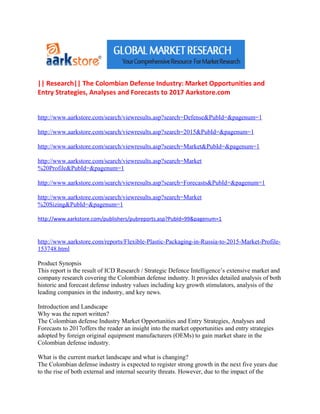|| Research|| The Colombian Defense Industry: Market Opportunities and
Entry Strategies, Analyses and Forecasts to 2017 Aarkstore.com


http://www.aarkstore.com/search/viewresults.asp?search=Defense&PubId=&pagenum=1

http://www.aarkstore.com/search/viewresults.asp?search=2015&PubId=&pagenum=1

http://www.aarkstore.com/search/viewresults.asp?search=Market&PubId=&pagenum=1

http://www.aarkstore.com/search/viewresults.asp?search=Market
%20Profile&PubId=&pagenum=1

http://www.aarkstore.com/search/viewresults.asp?search=Forecasts&PubId=&pagenum=1

http://www.aarkstore.com/search/viewresults.asp?search=Market
%20Sizing&PubId=&pagenum=1

http://www.aarkstore.com/publishers/pubreports.asp?PubId=99&pagenum=1


http://www.aarkstore.com/reports/Flexible-Plastic-Packaging-in-Russia-to-2015-Market-Profile-
153748.html

Product Synopsis
This report is the result of ICD Research / Strategic Defence Intelligence’s extensive market and
company research covering the Colombian defense industry. It provides detailed analysis of both
historic and forecast defense industry values including key growth stimulators, analysis of the
leading companies in the industry, and key news.

Introduction and Landscape
Why was the report written?
The Colombian defense Industry Market Opportunities and Entry Strategies, Analyses and
Forecasts to 2017offers the reader an insight into the market opportunities and entry strategies
adopted by foreign original equipment manufacturers (OEMs) to gain market share in the
Colombian defense industry.

What is the current market landscape and what is changing?
The Colombian defense industry is expected to register strong growth in the next five years due
to the rise of both external and internal security threats. However, due to the impact of the
 