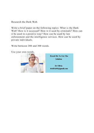 Research the Dark Web.
Write a brief paper on the following topics: What is the Dark
Web? How is it accessed? How is it used by criminals? How can
it be used in a positive way? How can be used by law
enforcement and the intelligence services. How can be used by
private individuals.
Write between 200 and 300 words.
Use your own words.
 