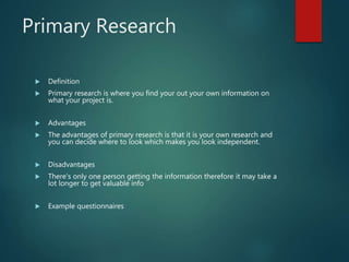 Primary Research
 Definition
 Primary research is where you find your out your own information on
what your project is.
 Advantages
 The advantages of primary research is that it is your own research and
you can decide where to look which makes you look independent.
 Disadvantages
 There's only one person getting the information therefore it may take a
lot longer to get valuable info
 Example questionnaires
 