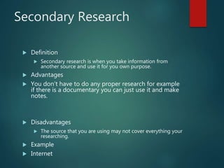 Secondary Research
 Definition
 Secondary research is when you take information from
another source and use it for you own purpose.
 Advantages
 You don’t have to do any proper research for example
if there is a documentary you can just use it and make
notes.
 Disadvantages
 The source that you are using may not cover everything your
researching.
 Example
 Internet
 