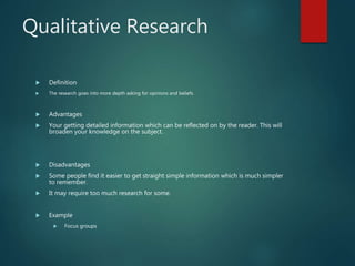 Qualitative Research
 Definition
 The research goes into more depth asking for opinions and beliefs.
 Advantages
 Your getting detailed information which can be reflected on by the reader. This will
broaden your knowledge on the subject.
 Disadvantages
 Some people find it easier to get straight simple information which is much simpler
to remember.
 It may require too much research for some.
 Example
 Focus groups
 