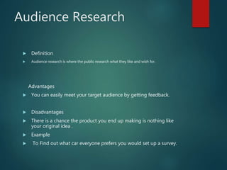 Audience Research
 Definition
 Audience research is where the public research what they like and wish for.
Advantages
 You can easily meet your target audience by getting feedback.
 Disadvantages
 There is a chance the product you end up making is nothing like
your original idea .
 Example
 To Find out what car everyone prefers you would set up a survey.
 