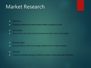 Market Research
 Definition
 Finding out about the market place where a product is sold.
 Advantages
 You can find out what kind of products are been sold in the market.
 Disadvantages
 You cant find out the exact target audience from market research
 Example
 A group of people going out and do surveys or have personal interviews .
 