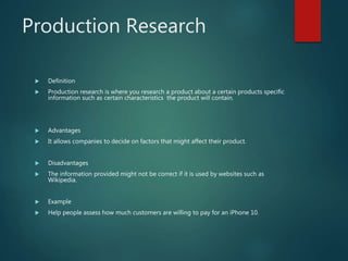 Production Research
 Definition
 Production research is where you research a product about a certain products specific
information such as certain characteristics the product will contain.
 Advantages
 It allows companies to decide on factors that might affect their product.
 Disadvantages
 The information provided might not be correct if it is used by websites such as
Wikipedia.
 Example
 Help people assess how much customers are willing to pay for an iPhone 10.
 