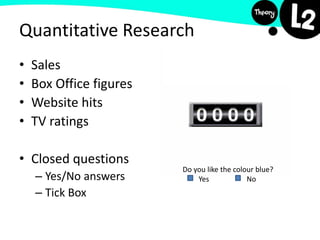 • Sales
• Box Office figures
• Website hits
• TV ratings
• Closed questions
– Yes/No answers
– Tick Box
Do you like the colour blue?
Yes No
Quantitative Research
 