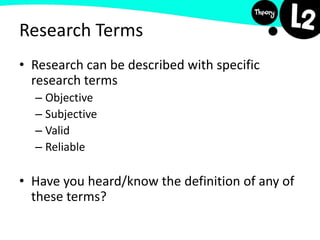 Research Terms
• Research can be described with specific
research terms
– Objective
– Subjective
– Valid
– Reliable
• Have you heard/know the definition of any of
these terms?
 