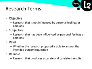 Research Terms
• Objective
– Research that is not influenced by personal feelings or
opinions
• Subjective
– Research that has been influenced by personal feelings or
opinions
• Valid
– Whether the research proposed is able to answer the
intended outcome/question
• Reliable
– Research that produces accurate and consistent results
 